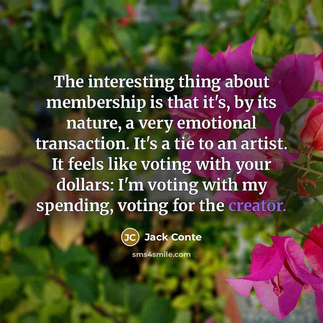 “The interesting thing about membership is that it's, by its nature, a very emotional transaction. It's a tie to an artist. It feels like voting with your dollars: I'm voting with my spending, voting for the creator.” quote by Jack Conte