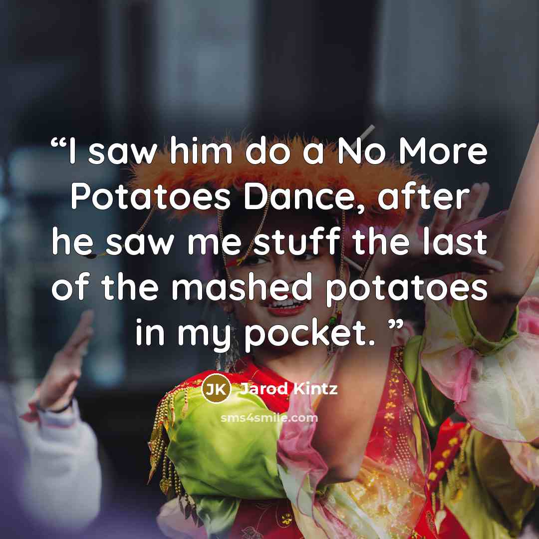 “I saw him do a No More Potatoes Dance, after he saw me stuff the last of the mashed potatoes in my pocket.” quote by Jarod Kintz