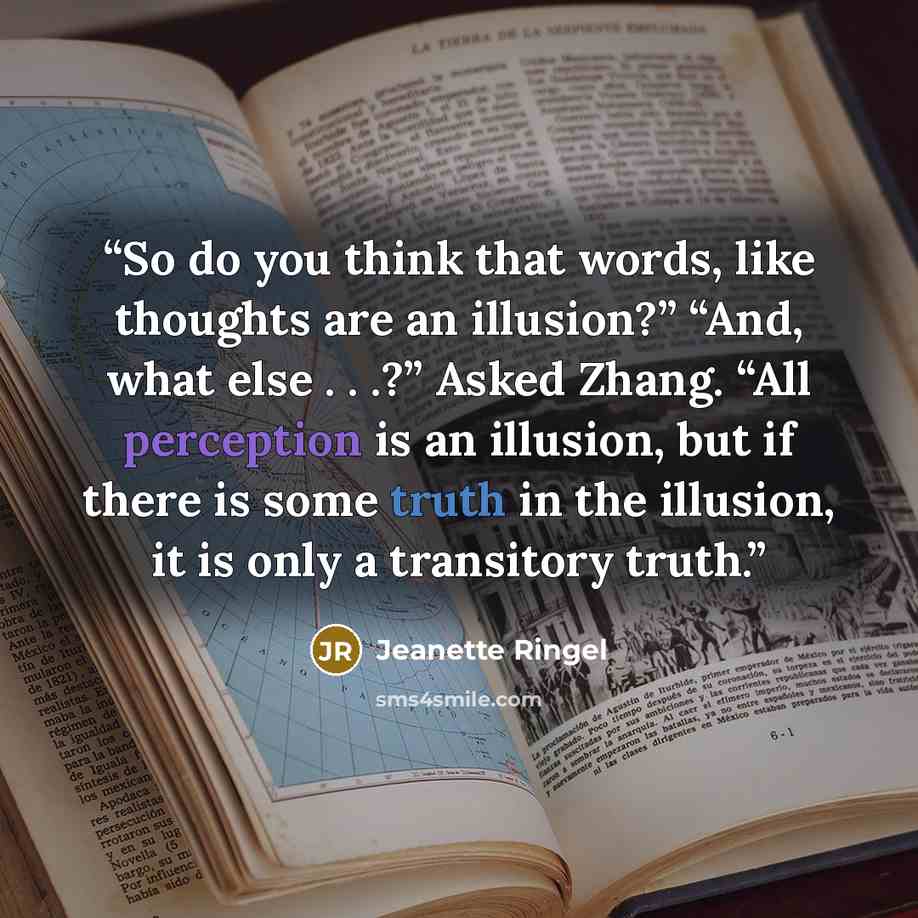 “So do you think that words, like thoughts are an illusion?” “And, what else . . .?” Asked Zhang. “All perception is an illusion, but if there is some truth in the illusion, it is only a transitory truth.” quote by Jeanette Ringel
