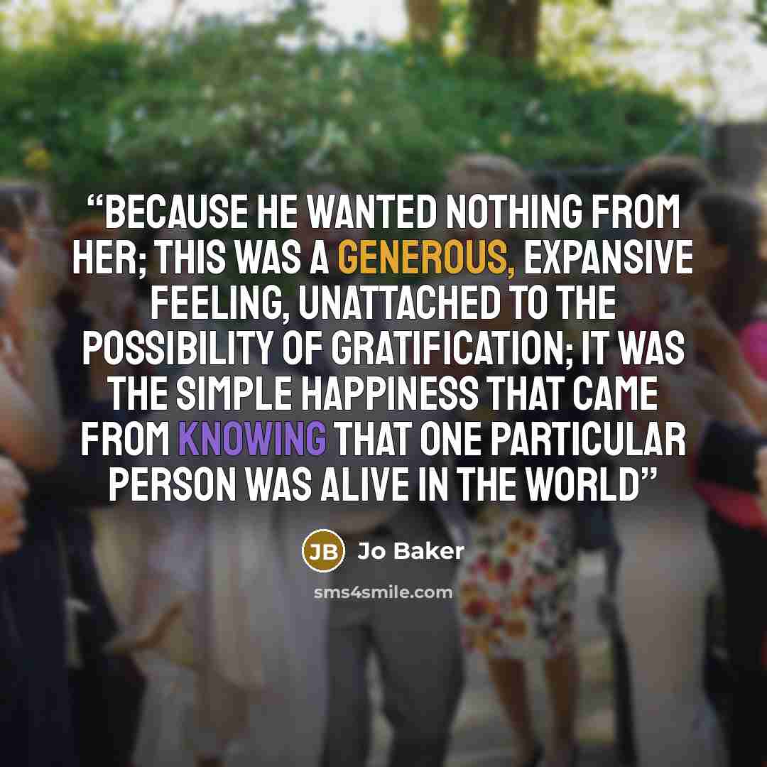 “Because he wanted nothing from her; this was a generous, expansive feeling, unattached to the possibility of gratification; it was the simple happiness that came from knowing that one particular person was alive in the world” quote by Jo Baker