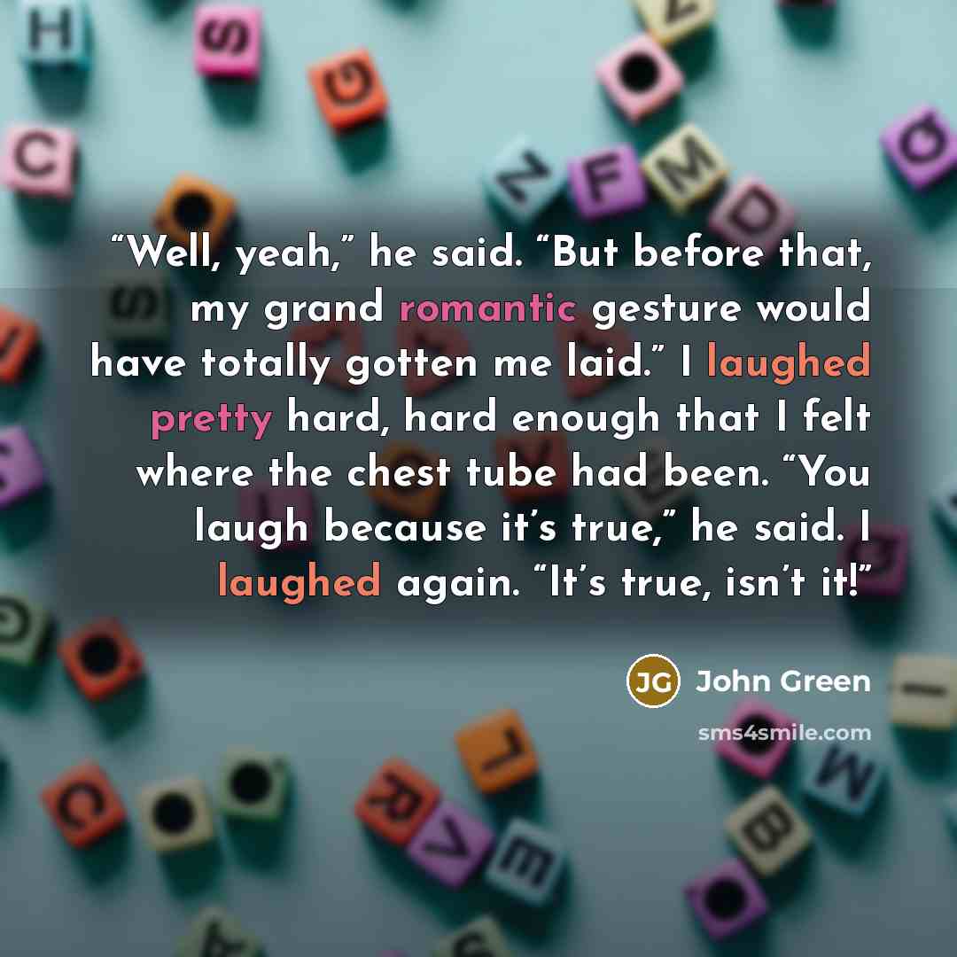 “Well, yeah,” he said. “But before that, my grand romantic gesture would have totally gotten me laid.” I laughed pretty hard, hard enough that I felt where the chest tube had been. “You laugh because it’s true,” he said. I laughed again. “It’s true, isn’t it!” quote by John Green