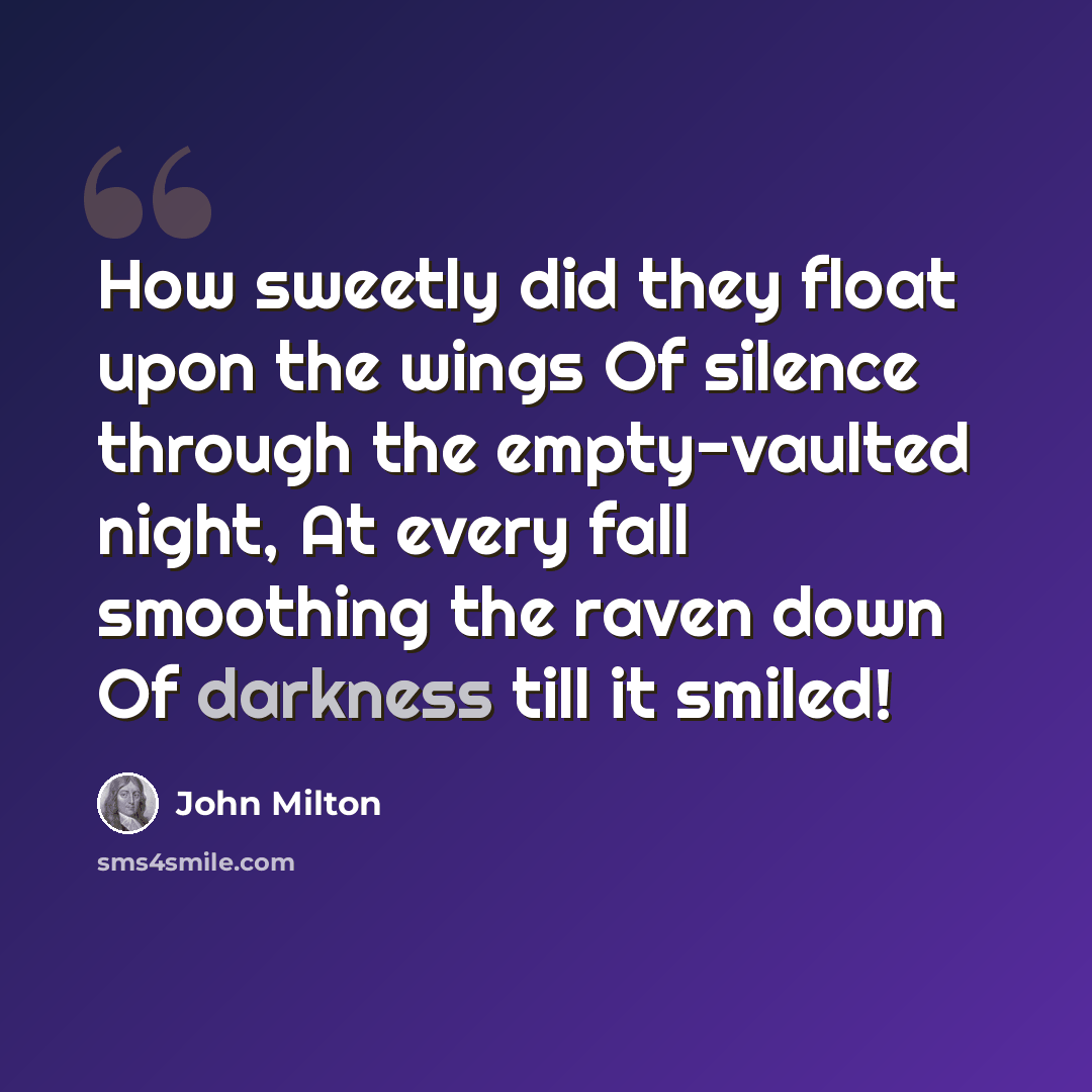 “How sweetly did they float upon the wings Of silence through the empty-vaulted night, At every fall smoothing the raven down Of darkness till it smiled!” quote by John Milton