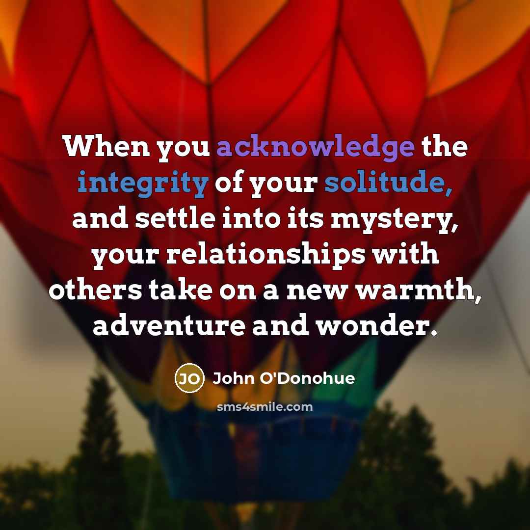 “When you acknowledge the integrity of your solitude, and settle into its mystery, your relationships with others take on a new warmth, adventure and wonder.” quote by John O'Donohue