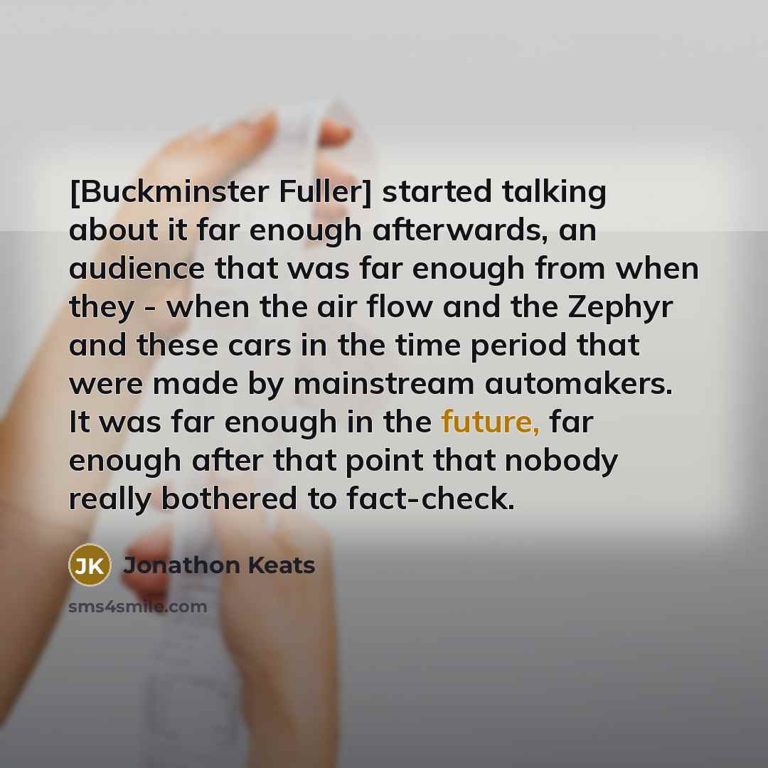 “[Buckminster Fuller] started talking about it far enough afterwards, an audience that was far enough from when they - when the air flow and the Zephyr and these cars in the time period that were made by mainstream automakers. It was far enough in the future, far enough after that point that nobody…” quote by Jonathon Keats