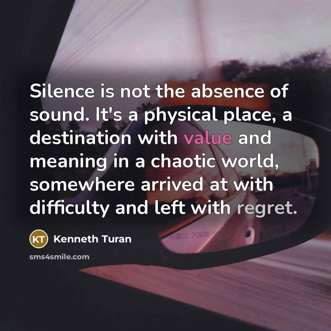 “Silence is not the absence of sound. It's a physical place, a destination with value and meaning in a chaotic world, somewhere arrived at with difficulty and left with regret.” quote by Kenneth Turan