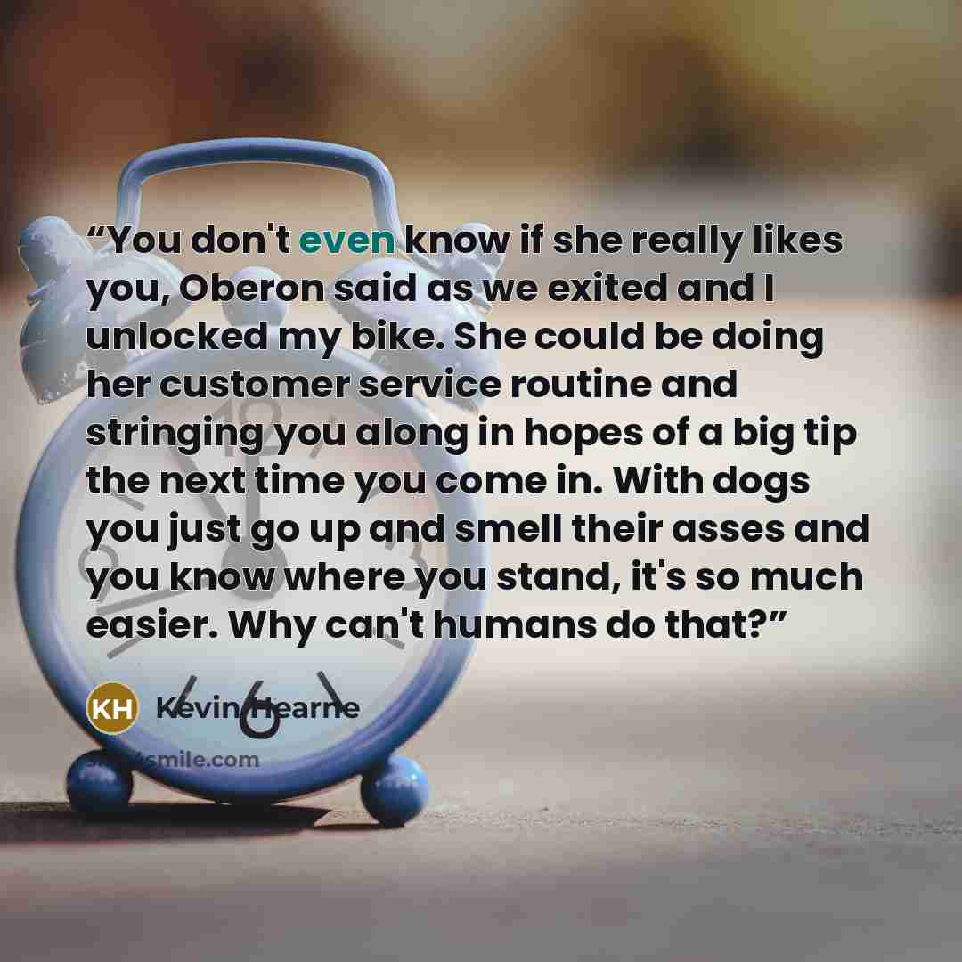 “You don't even know if she really likes you, Oberon said as we exited and I unlocked my bike. She could be doing her customer service routine and stringing you along in hopes of a big tip the next time you come in. With dogs you just go up and smell their asses and you know where you stand, it's…” quote by Kevin Hearne