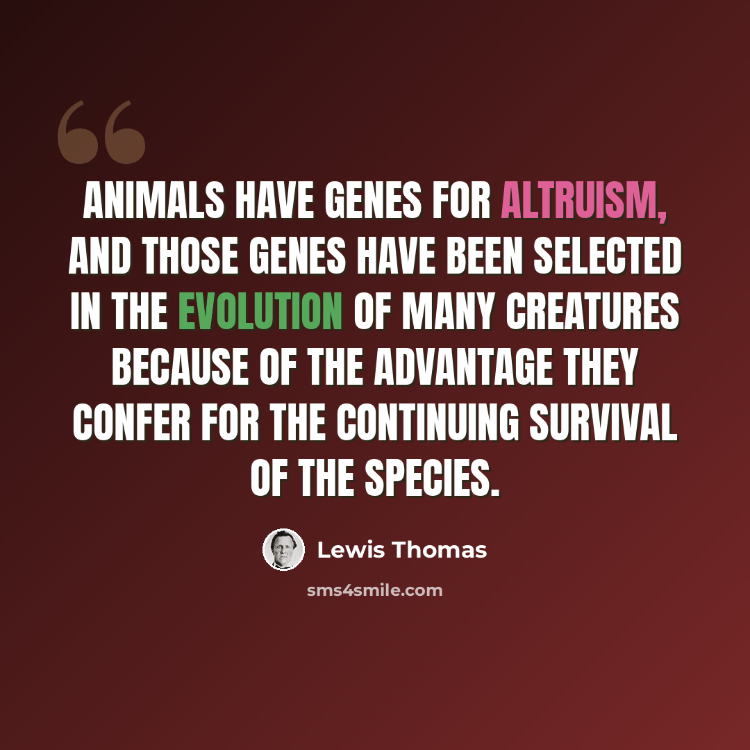 “Animals have genes for altruism, and those genes have been selected in the evolution of many creatures because of the advantage they confer for the continuing survival of the species.” quote by Lewis Thomas