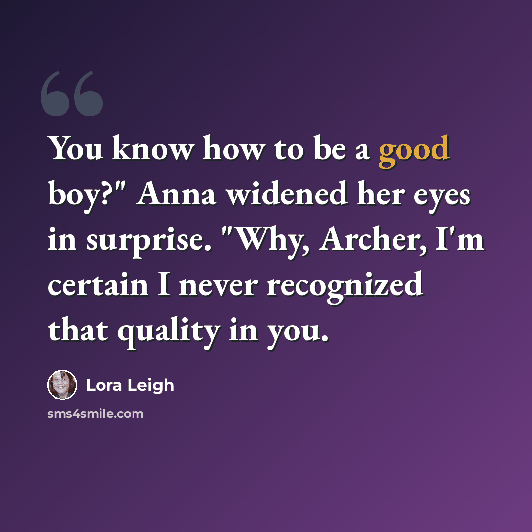 “You know how to be a good boy?" Anna widened her eyes in surprise. "Why, Archer, I'm certain I never recognized that quality in you.” quote by Lora Leigh