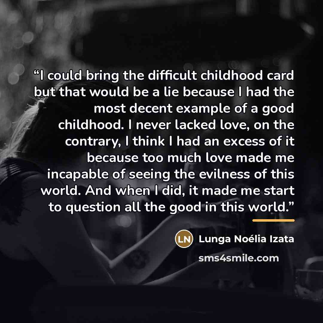 “I could bring the difficult childhood card but that would be a lie because I had the most decent example of a good childhood. I never lacked love, on the contrary, I think I had an excess of it because too much love made me incapable of seeing the evilness of this world. And when I did, it made me…” quote by Lunga Noélia Izata