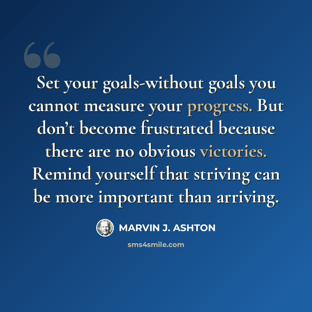 “Set your goals-without goals you cannot measure your progress. But don’t become frustrated because there are no obvious victories. Remind yourself that striving can be more important than arriving.” quote by Marvin J. Ashton