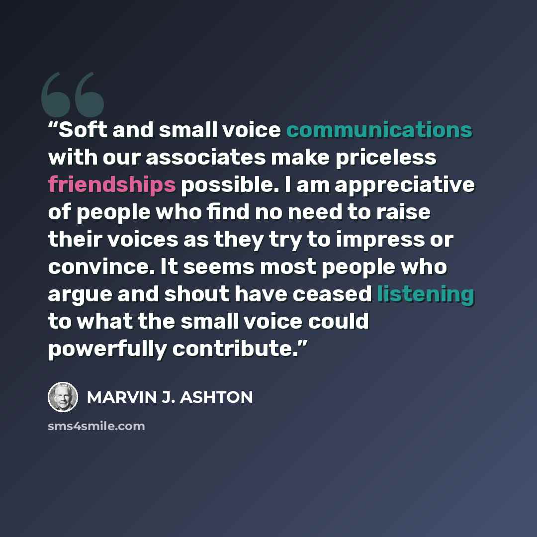 “Soft and small voice communications with our associates make priceless friendships possible. I am appreciative of people who find no need to raise their voices as they try to impress or convince. It seems most people who argue and shout have ceased listening to what the small voice could…” quote by Marvin J. Ashton