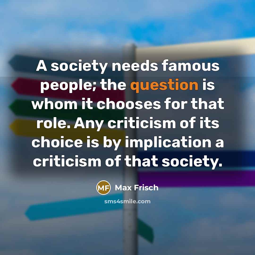 “A society needs famous people; the question is whom it chooses for that role. Any criticism of its choice is by implication a criticism of that society.” quote by Max Frisch
