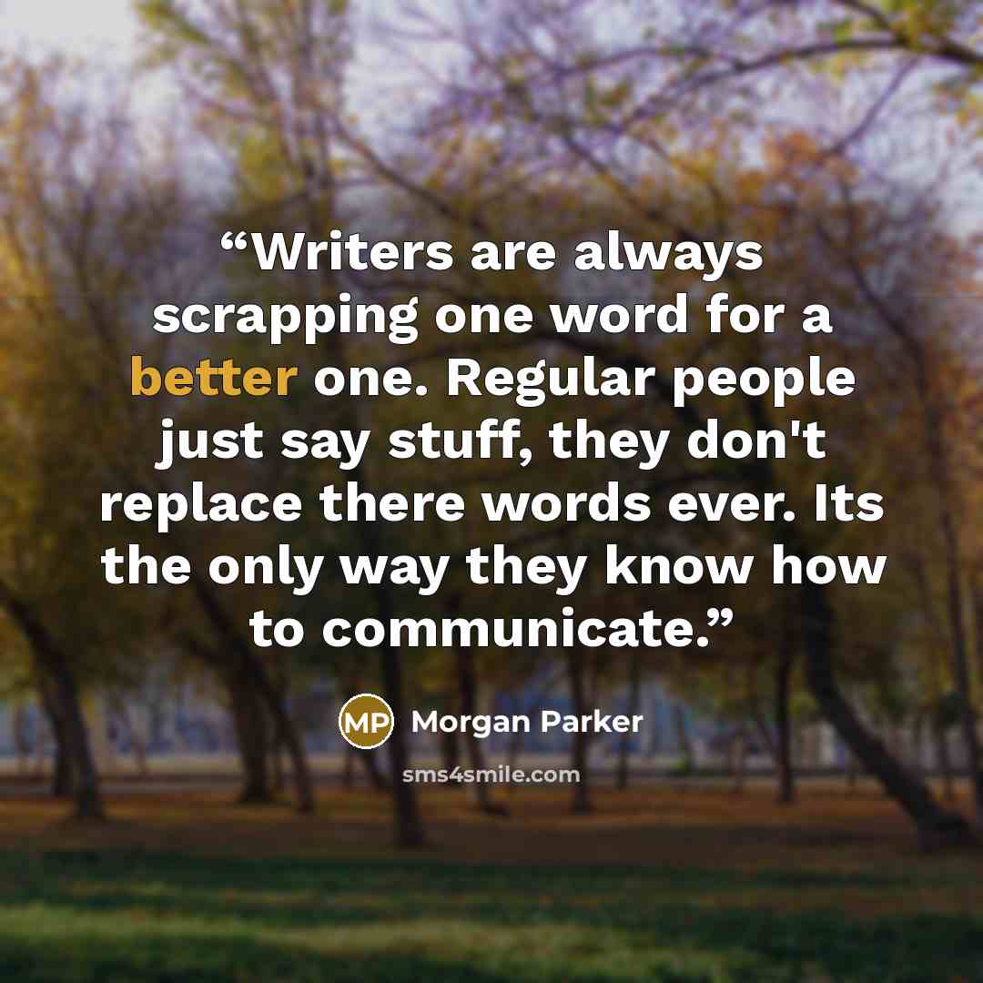 “Writers are always scrapping one word for a better one. Regular people just say stuff, they don't replace there words ever. Its the only way they know how to communicate.” quote by Morgan Parker