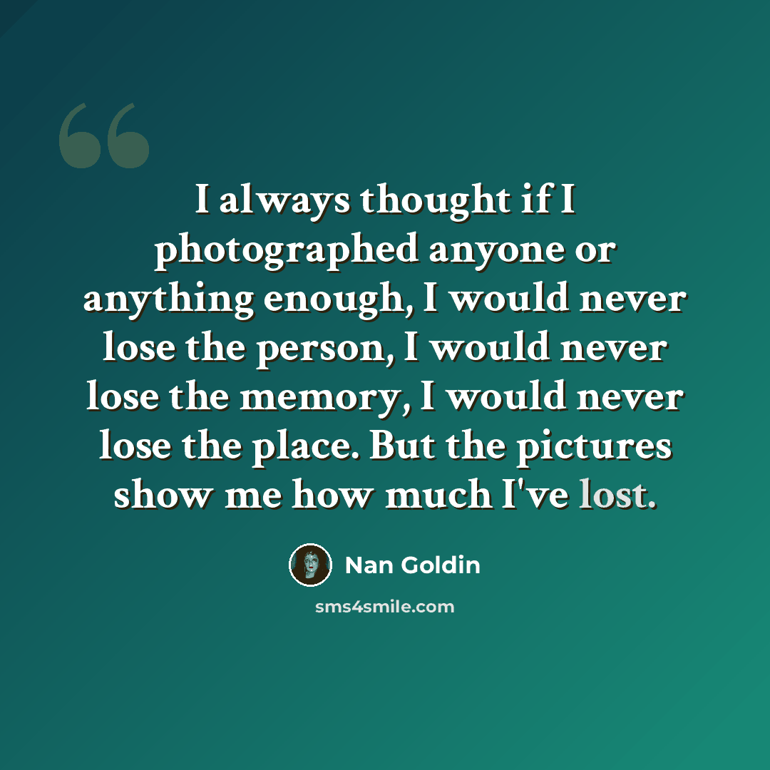 “I always thought if I photographed anyone or anything enough, I would never lose the person, I would never lose the memory, I would never lose the place. But the pictures show me how much I've lost.” quote by Nan Goldin