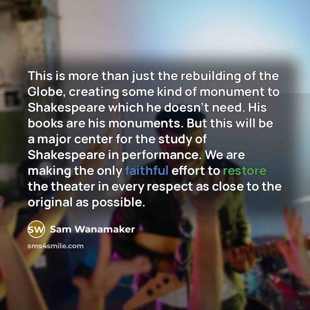“This is more than just the rebuilding of the Globe, creating some kind of monument to Shakespeare which he doesn't need. His books are his monuments. But this will be a major center for the study of Shakespeare in performance. We are making the only faithful effort to restore the theater in every…” quote by Sam Wanamaker