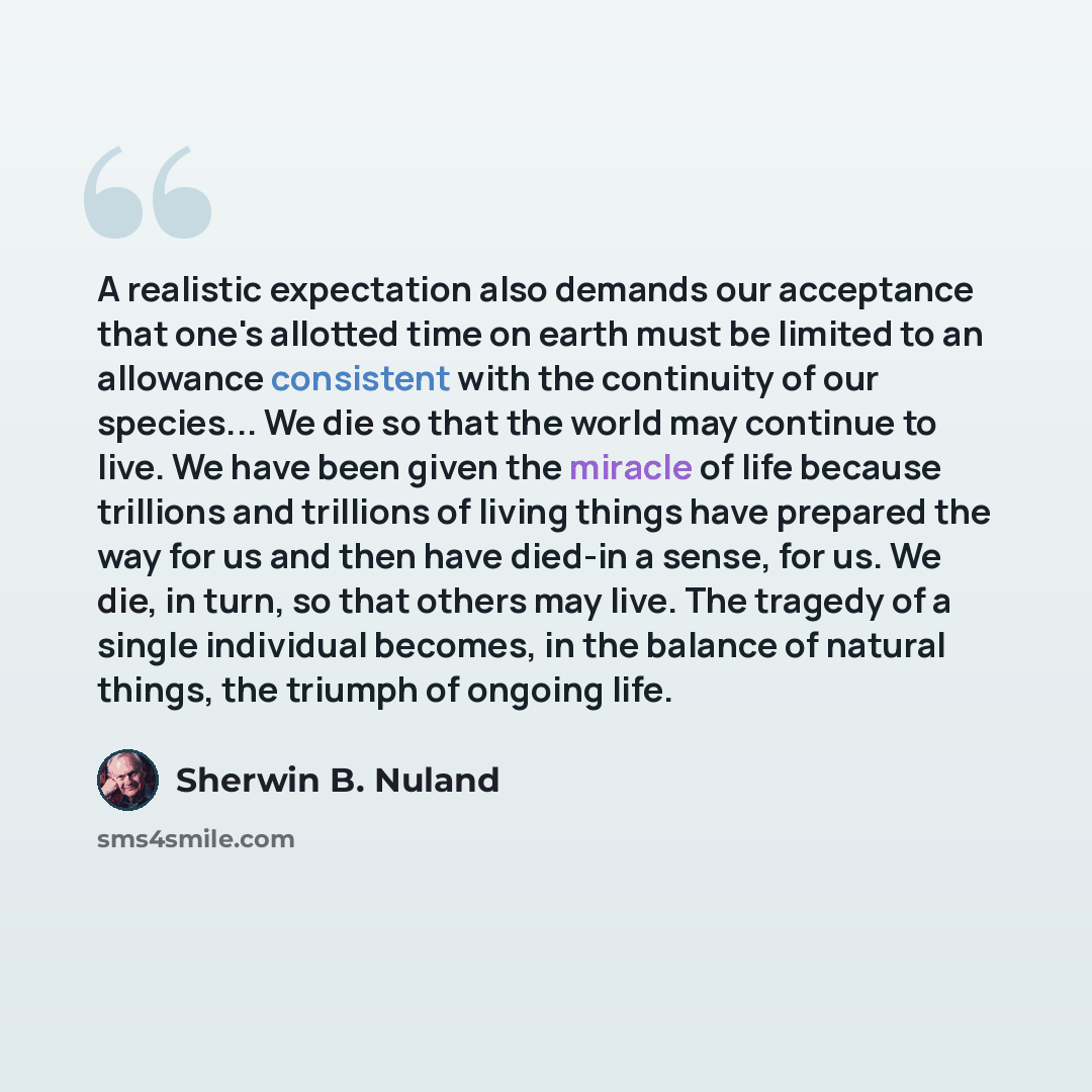 “A realistic expectation also demands our acceptance that one's allotted time on earth must be limited to an allowance consistent with the continuity of our species... We die so that the world may continue to live. We have been given the miracle of life because trillions and trillions of living…” quote by Sherwin B. Nuland