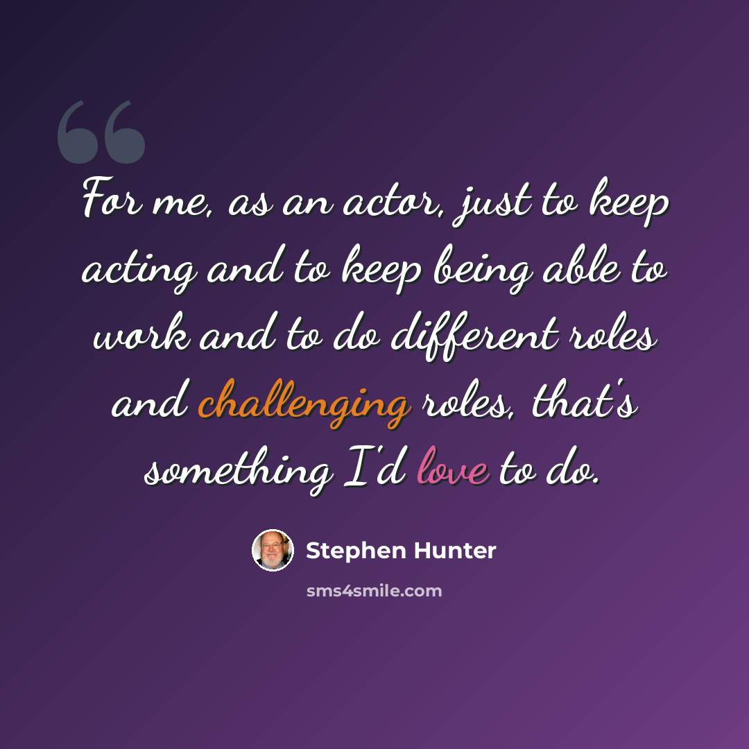 “For me, as an actor, just to keep acting and to keep being able to work and to do different roles and challenging roles, that's something I'd love to do.” quote by Stephen Hunter