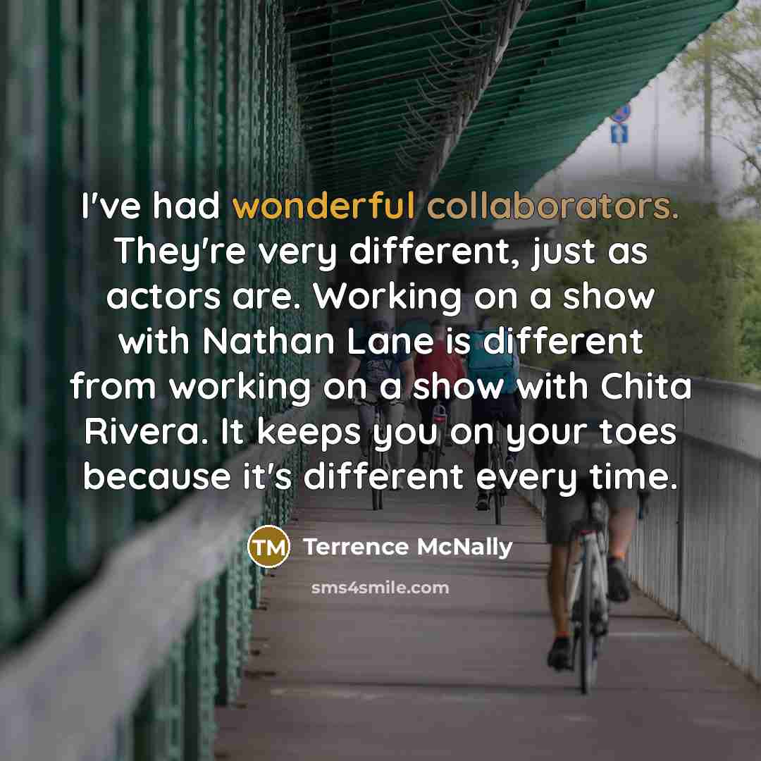 “I've had wonderful collaborators. They're very different, just as actors are. Working on a show with Nathan Lane is different from working on a show with Chita Rivera. It keeps you on your toes because it's different every time.” quote by Terrence McNally