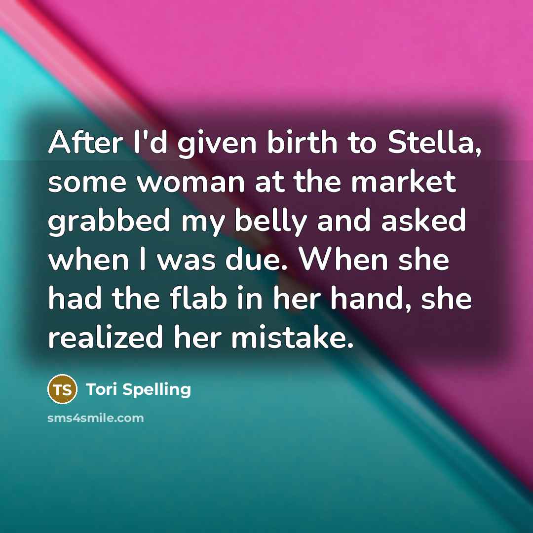“After I'd given birth to Stella, some woman at the market grabbed my belly and asked when I was due. When she had the flab in her hand, she realized her mistake.” quote by Tori Spelling