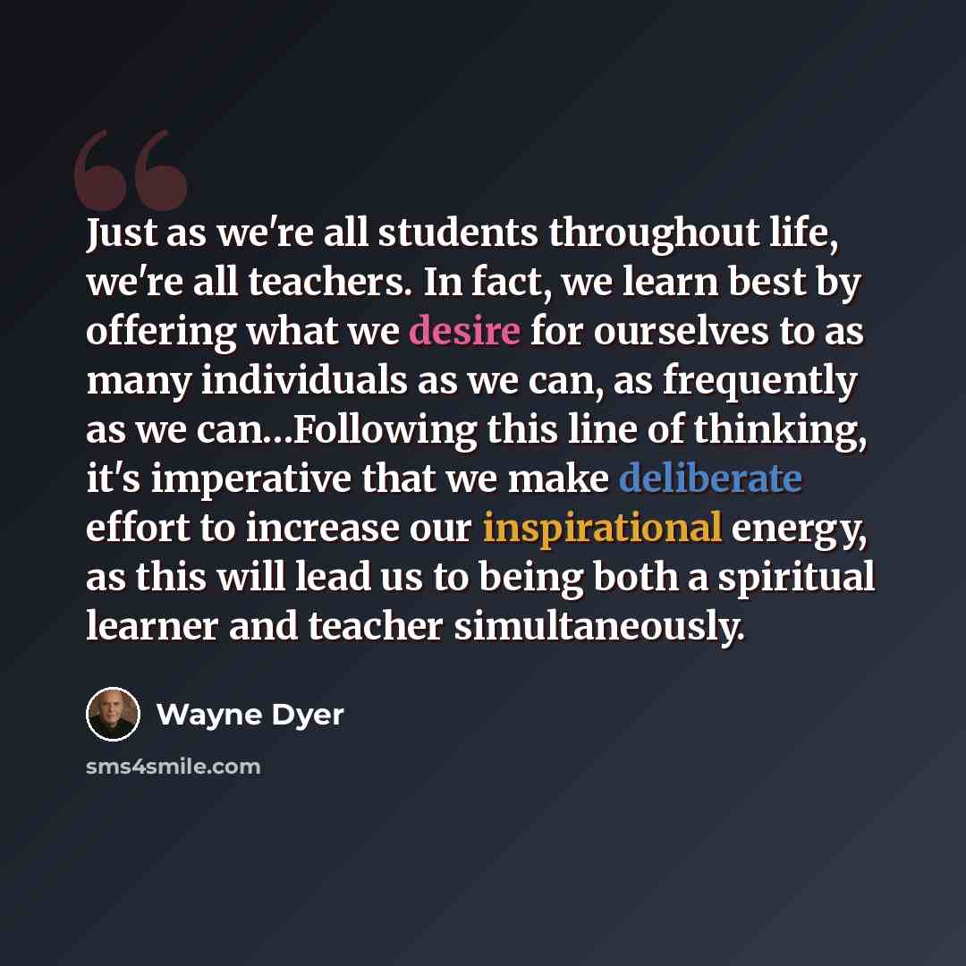 “Just as we're all students throughout life, we're all teachers. In fact, we learn best by offering what we desire for ourselves to as many individuals as we can, as frequently as we can…Following this line of thinking, it's imperative that we make deliberate effort to increase our inspirational…” quote by Wayne Dyer
