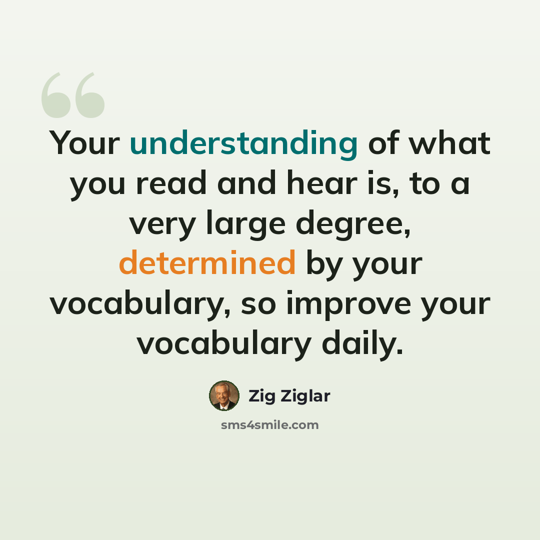 “Your understanding of what you read and hear is, to a very large degree, determined by your vocabulary, so improve your vocabulary daily.” quote by Zig Ziglar