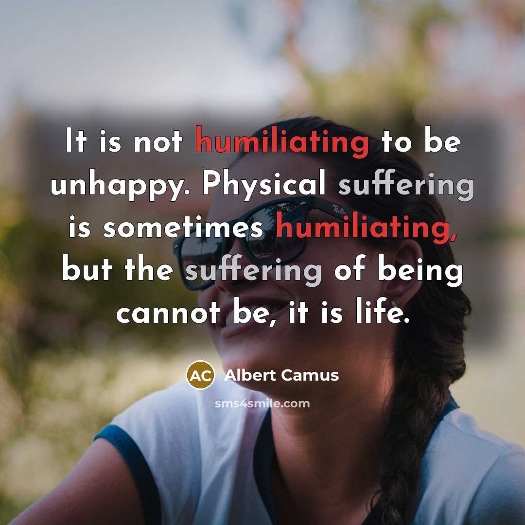 “It is not humiliating to be unhappy. Physical suffering is sometimes humiliating, but the suffering of being cannot be, it is life.” quote by Albert Camus