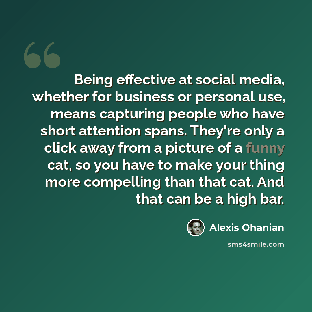 “Being effective at social media, whether for business or personal use, means capturing people who have short attention spans. They're only a click away from a picture of a funny cat, so you have to make your thing more compelling than that cat. And that can be a high bar.” quote by Alexis Ohanian