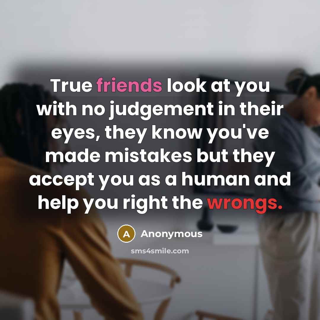 “True friends look at you with no judgement in their eyes, they know you've made mistakes but they accept you as a human and help you right the wrongs.” quote by Anonymous