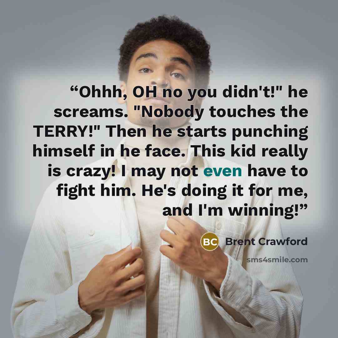 “Ohhh, OH no you didn't!" he screams. "Nobody touches the TERRY!" Then he starts punching himself in he face. This kid really is crazy! I may not even have to fight him. He's doing it for me, and I'm winning!” quote by Brent Crawford