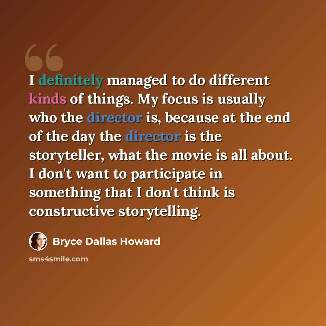 “I definitely managed to do different kinds of things. My focus is usually who the director is, because at the end of the day the director is the storyteller, what the movie is all about. I don't want to participate in something that I don't think is constructive storytelling.” quote by Bryce Dallas Howard