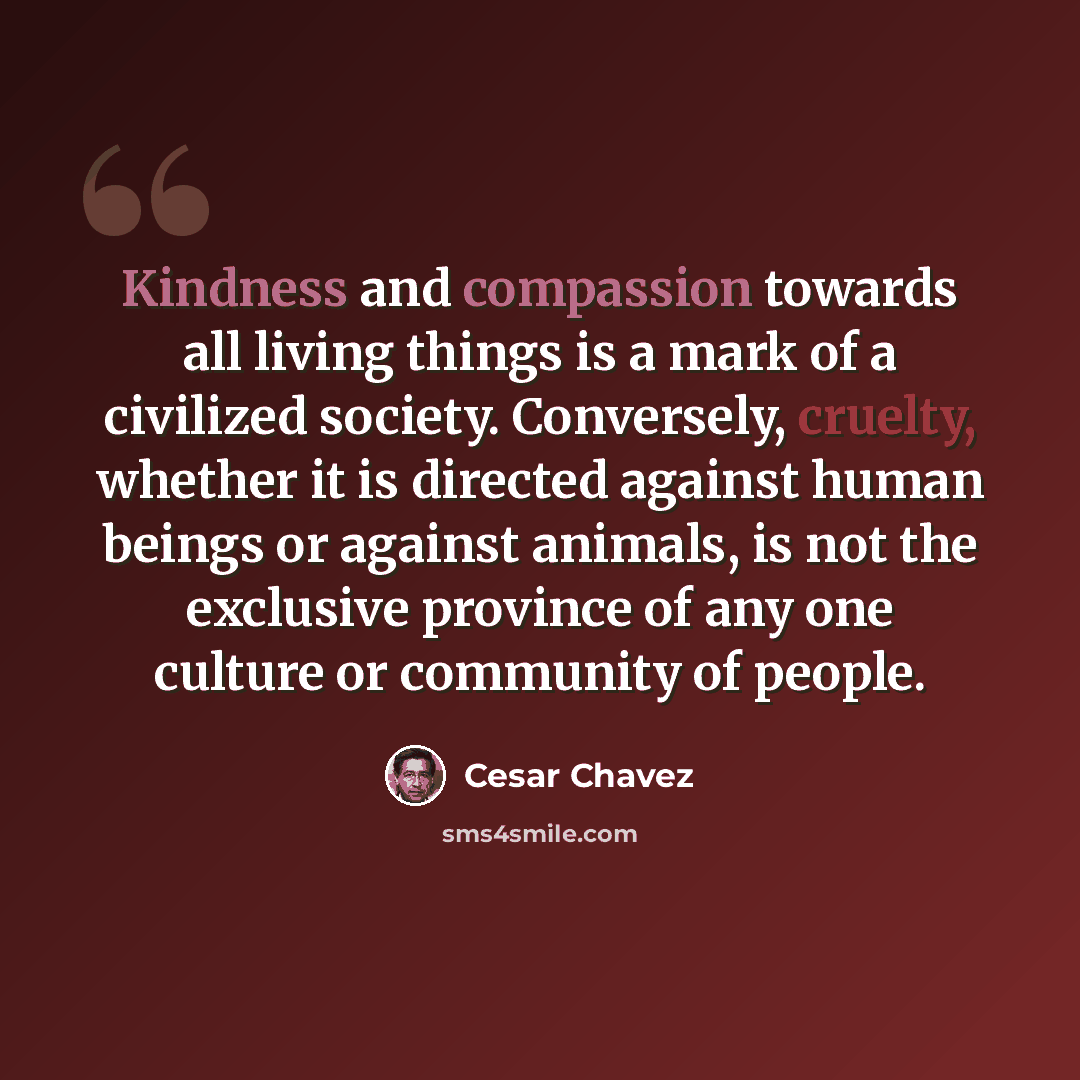 “Kindness and compassion towards all living things is a mark of a civilized society. Conversely, cruelty, whether it is directed against human beings or against animals, is not the exclusive province of any one culture or community of people.” quote by Cesar Chavez