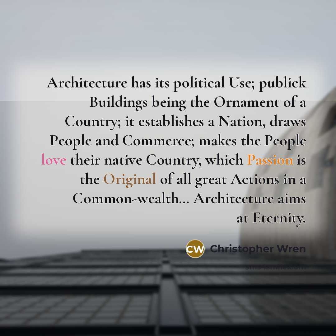“Architecture has its political Use; publick Buildings being the Ornament of a Country; it establishes a Nation, draws People and Commerce; makes the People love their native Country, which Passion is the Original of all great Actions in a Common-wealth… Architecture aims at Eternity.” quote by Christopher Wren