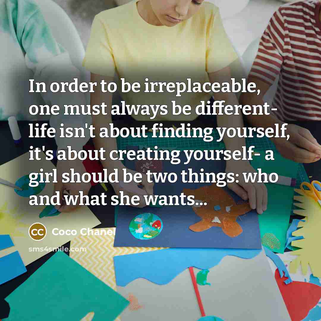 “In order to be irreplaceable, one must always be different- life isn't about finding yourself, it's about creating yourself- a girl should be two things: who and what she wants...” quote by Coco Chanel