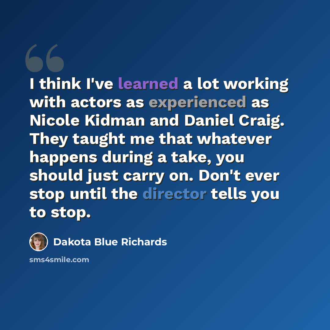 “I think I've learned a lot working with actors as experienced as Nicole Kidman and Daniel Craig. They taught me that whatever happens during a take, you should just carry on. Don't ever stop until the director tells you to stop.” quote by Dakota Blue Richards