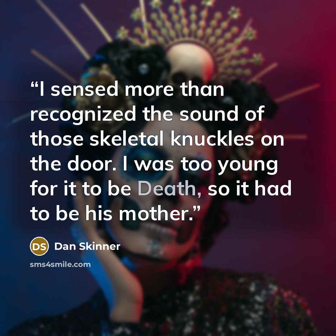 “I sensed more than recognized the sound of those skeletal knuckles on the door. I was too young for it to be Death, so it had to be his mother.” quote by Dan Skinner