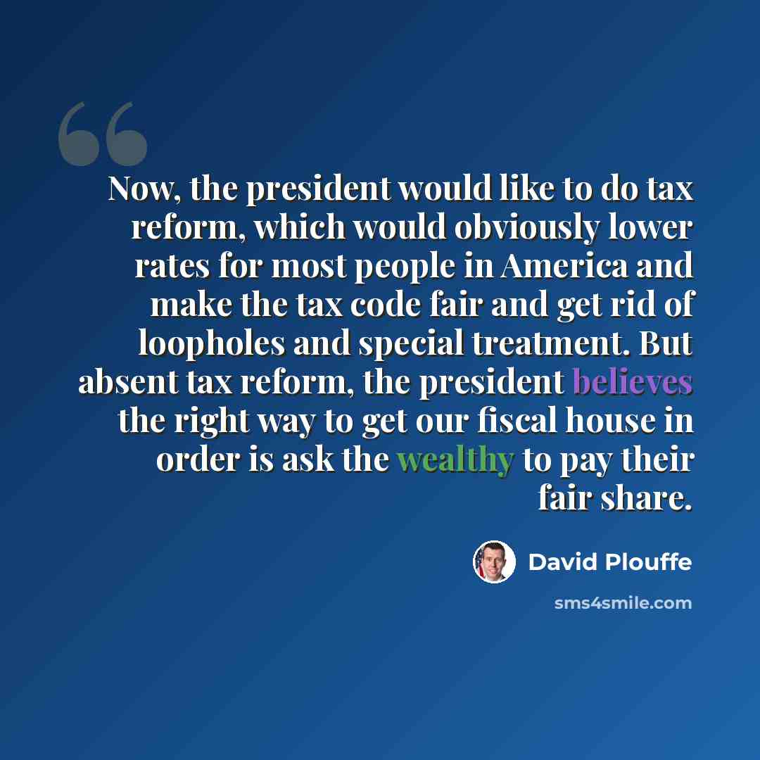 “Now, the president would like to do tax reform, which would obviously lower rates for most people in America and make the tax code fair and get rid of loopholes and special treatment. But absent tax reform, the president believes the right way to get our fiscal house in order is ask the wealthy to…” quote by David Plouffe