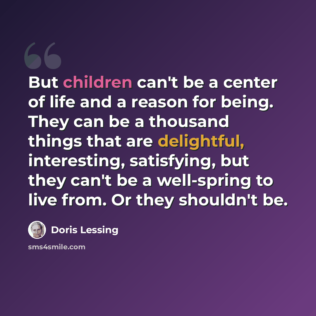“But children can't be a center of life and a reason for being. They can be a thousand things that are delightful, interesting, satisfying, but they can't be a well-spring to live from. Or they shouldn't be.” quote by Doris Lessing