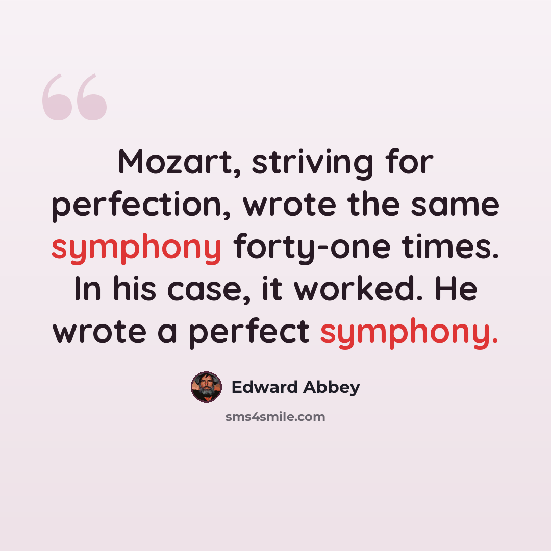“Mozart, striving for perfection, wrote the same symphony forty-one times. In his case, it worked. He wrote a perfect symphony.” quote by Edward Abbey