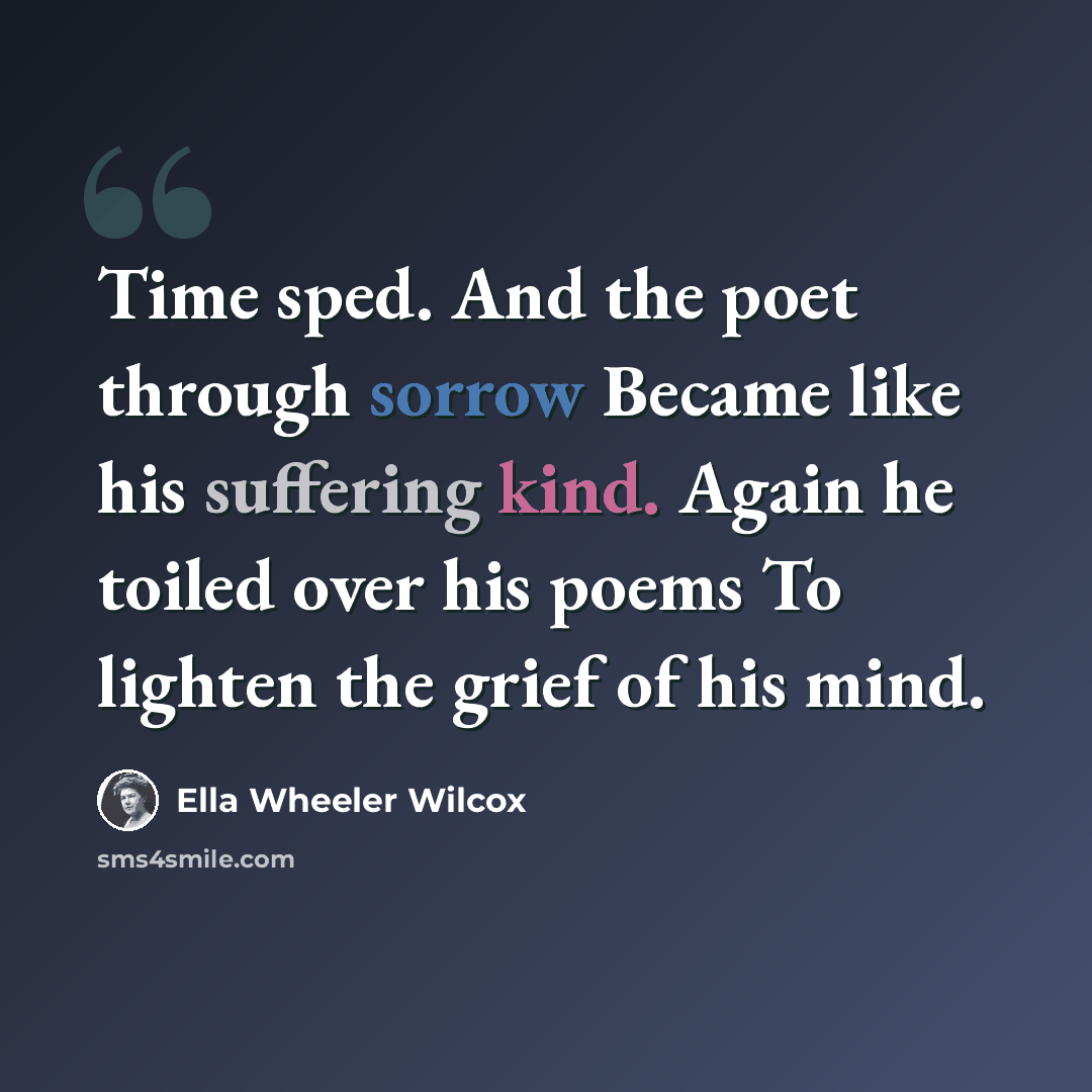 “Time sped. And the poet through sorrow Became like his suffering kind. Again he toiled over his poems To lighten the grief of his mind.” quote by Ella Wheeler Wilcox
