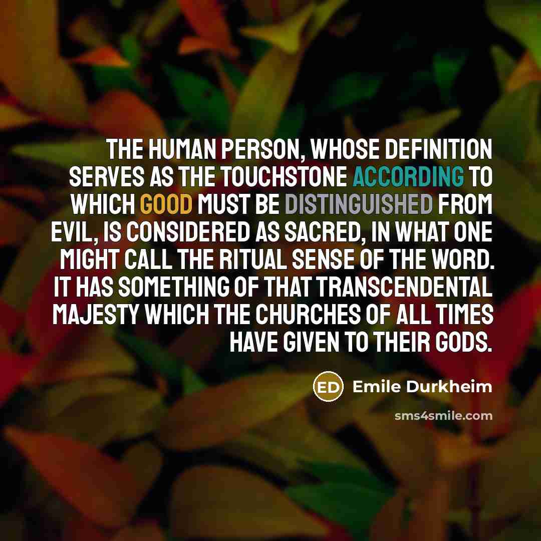 “The human person, whose definition serves as the touchstone according to which good must be distinguished from evil, is considered as sacred, in what one might call the ritual sense of the word. It has something of that transcendental majesty which the churches of all times have given to their Gods.” quote by Emile Durkheim