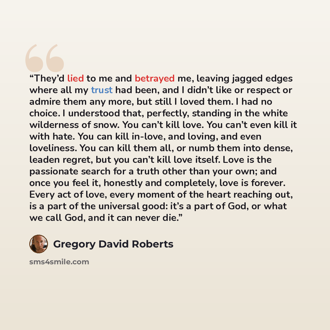 “They’d lied to me and betrayed me, leaving jagged edges where all my trust had been, and I didn’t like or respect or admire them any more, but still I loved them. I had no choice. I understood that, perfectly, standing in the white wilderness of snow. You can’t kill love. You can’t even kill it…” quote by Gregory David Roberts