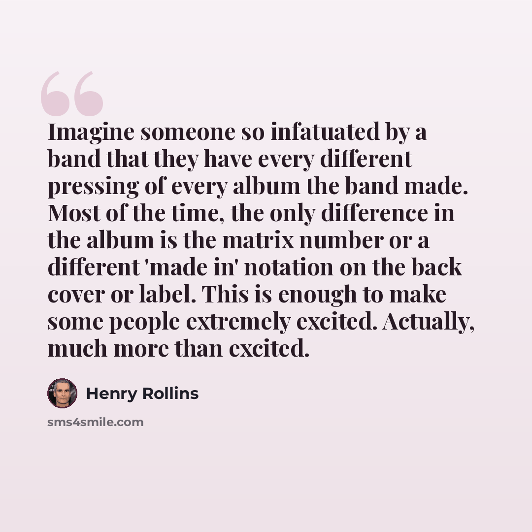 “Imagine someone so infatuated by a band that they have every different pressing of every album the band made. Most of the time, the only difference in the album is the matrix number or a different 'made in' notation on the back cover or label. This is enough to make some people extremely excited…” quote by Henry Rollins