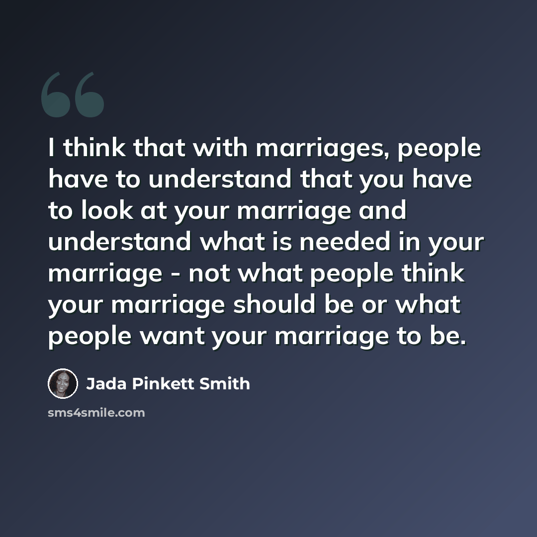 “I think that with marriages, people have to understand that you have to look at your marriage and understand what is needed in your marriage - not what people think your marriage should be or what people want your marriage to be.” quote by Jada Pinkett Smith
