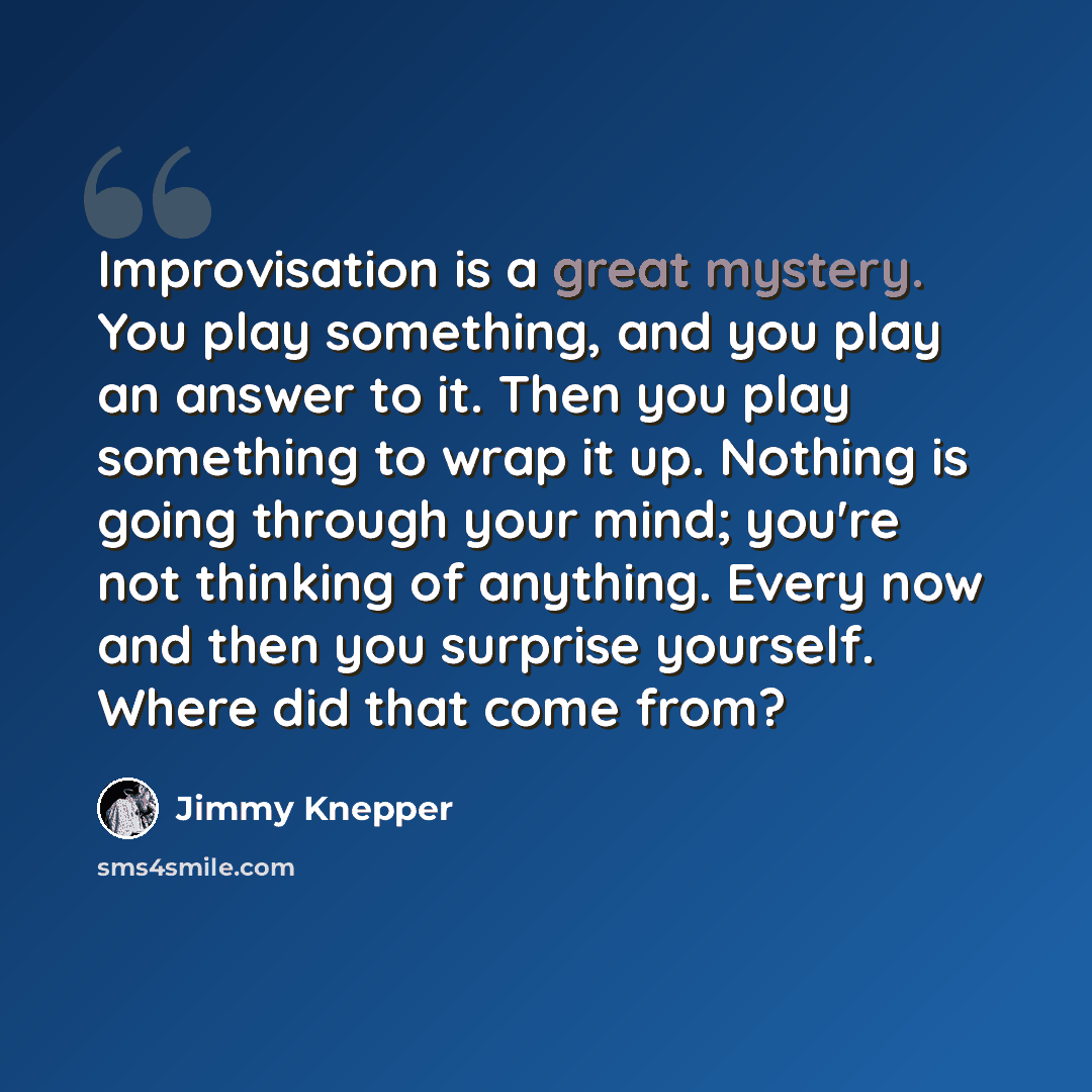“Improvisation is a great mystery. You play something, and you play an answer to it. Then you play something to wrap it up. Nothing is going through your mind; you're not thinking of anything. Every now and then you surprise yourself. Where did that come from?” quote by Jimmy Knepper