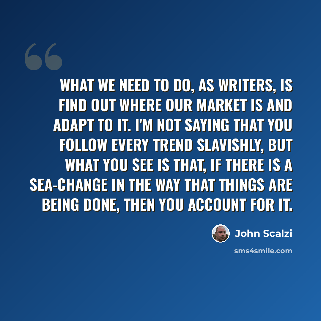 “What we need to do, as writers, is find out where our market is and adapt to it. I'm not saying that you follow every trend slavishly, but what you see is that, if there is a sea-change in the way that things are being done, then you account for it.” quote by John Scalzi