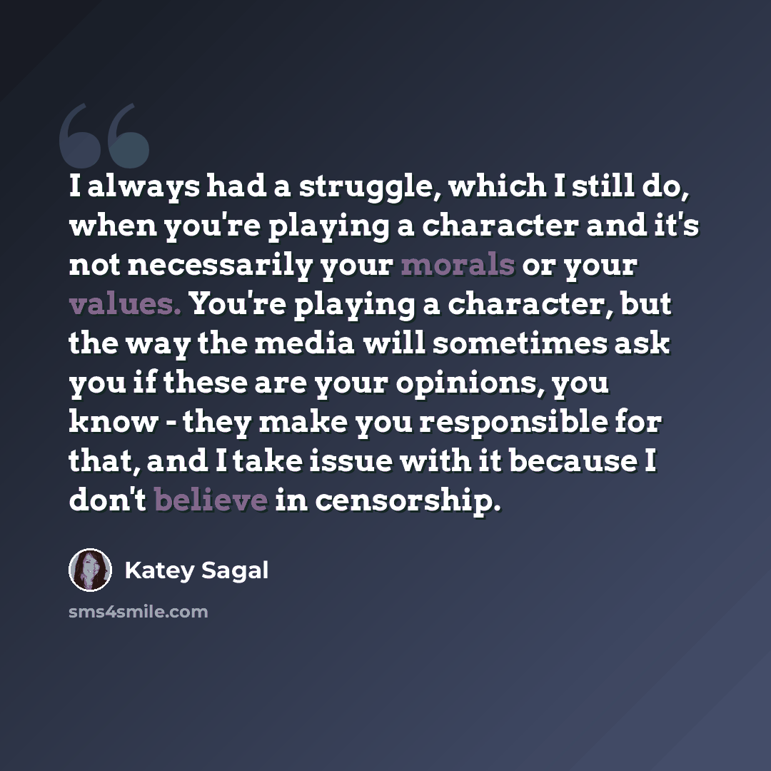 “I always had a struggle, which I still do, when you're playing a character and it's not necessarily your morals or your values. You're playing a character, but the way the media will sometimes ask you if these are your opinions, you know - they make you responsible for that, and I take issue with…” quote by Katey Sagal