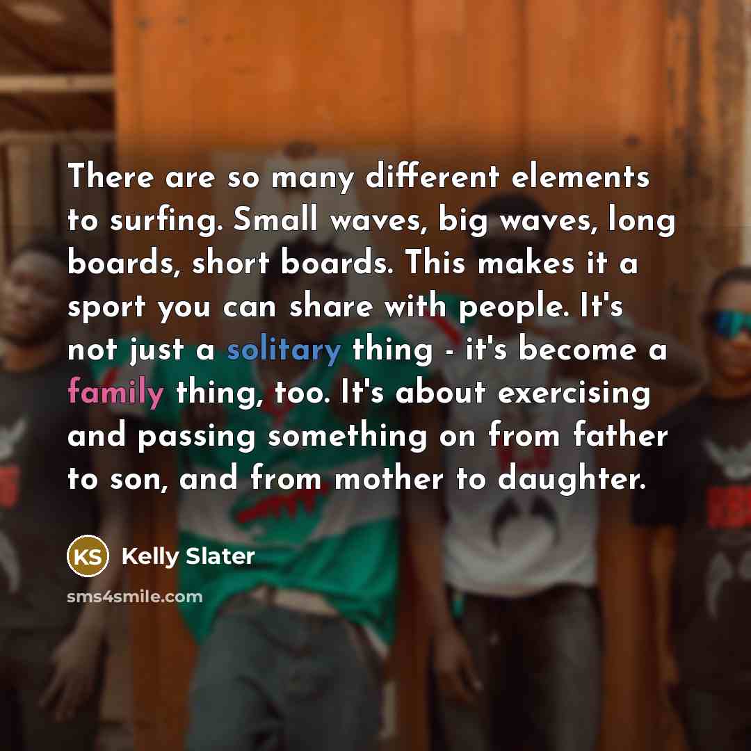“There are so many different elements to surfing. Small waves, big waves, long boards, short boards. This makes it a sport you can share with people. It's not just a solitary thing - it's become a family thing, too. It's about exercising and passing something on from father to son, and from mother…” quote by Kelly Slater
