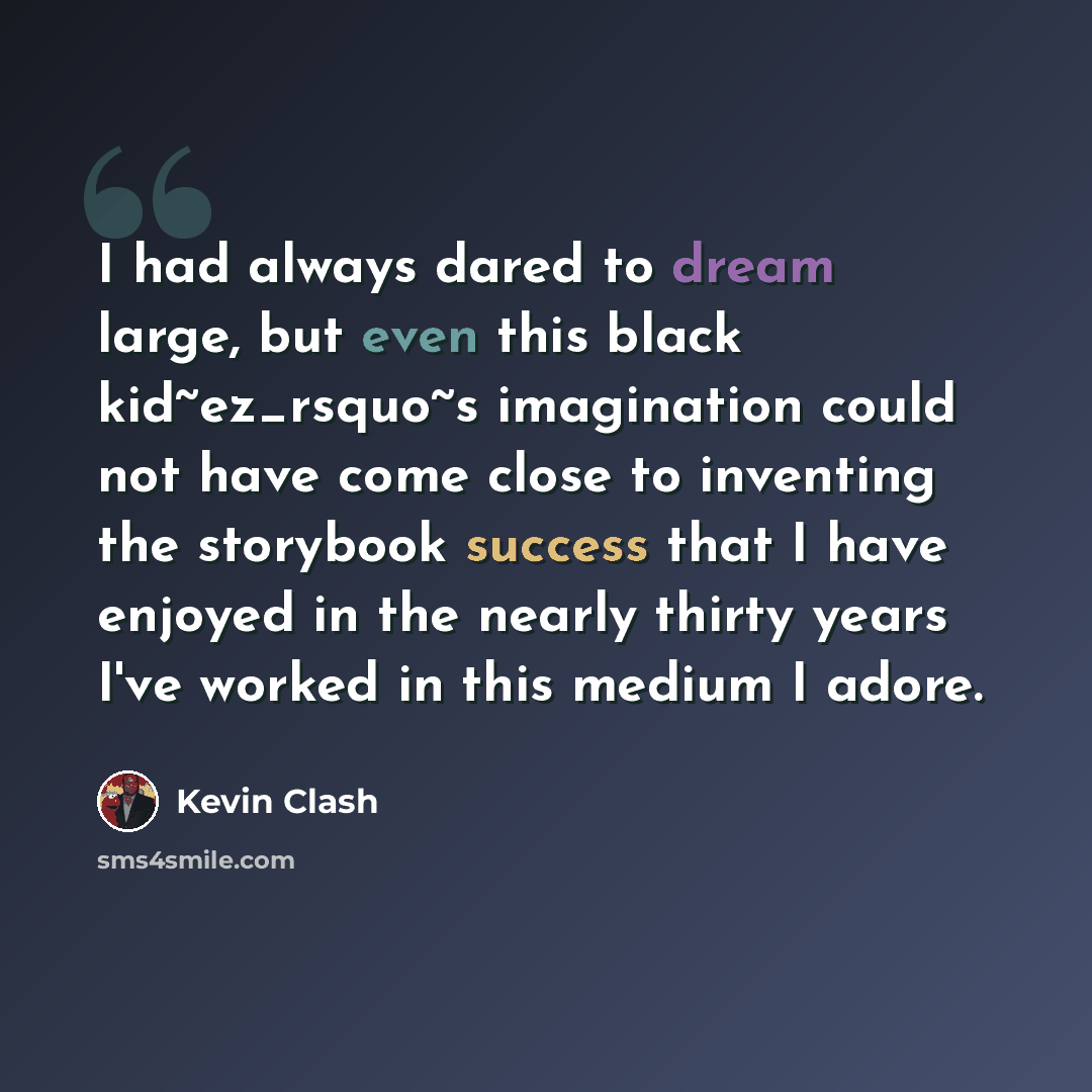 “I had always dared to dream large, but even this black kid~ez_rsquo~s imagination could not have come close to inventing the storybook success that I have enjoyed in the nearly thirty years I've worked in this medium I adore.” quote by Kevin Clash