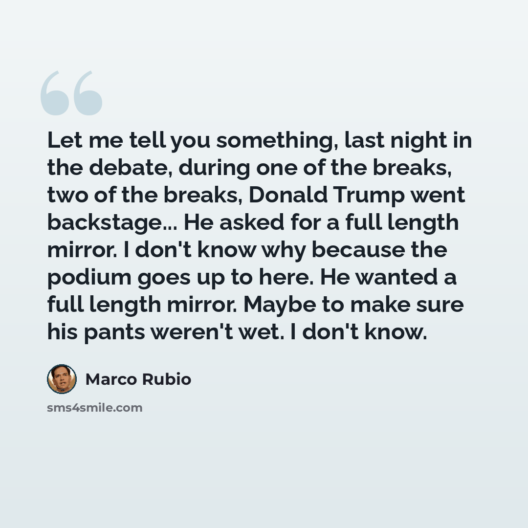 “Let me tell you something, last night in the debate, during one of the breaks, two of the breaks, Donald Trump went backstage... He asked for a full length mirror. I don't know why because the podium goes up to here. He wanted a full length mirror. Maybe to make sure his pants weren't wet. I don't…” quote by Marco Rubio