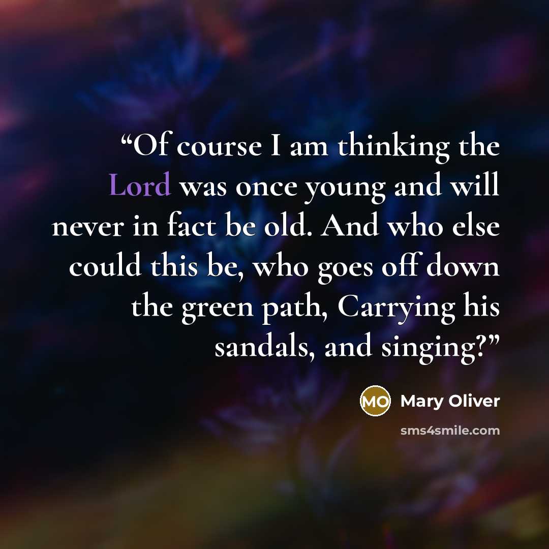 “Of course I am thinking the Lord was once young and will never in fact be old. And who else could this be, who goes off down the green path, Carrying his sandals, and singing?” quote by Mary Oliver
